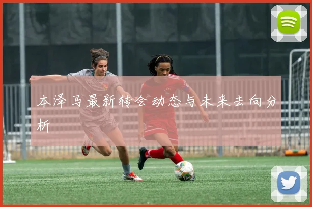 本泽马最新转会动态与未来去向分析