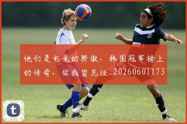 他们是电竞的骄傲，韩国冠军榜上的传奇，你我皆见证_20260601173351_20260704165319