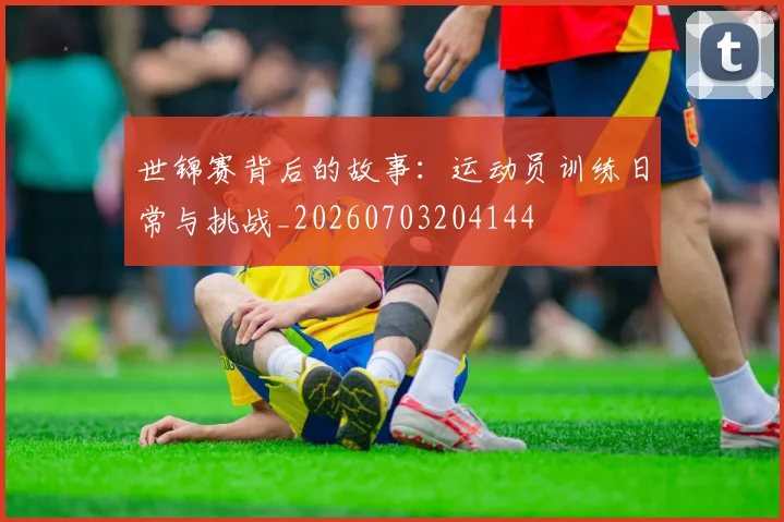 世锦赛背后的故事:运动员训练日常与挑战_20260703204144