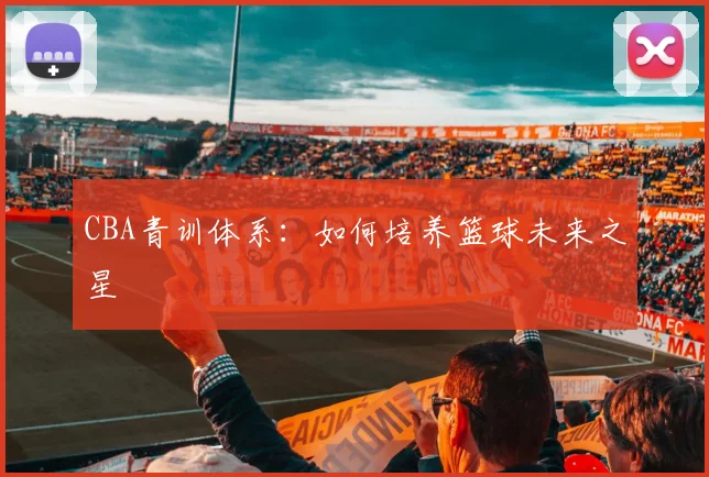 CBA青训体系:如何培养篮球未来之星