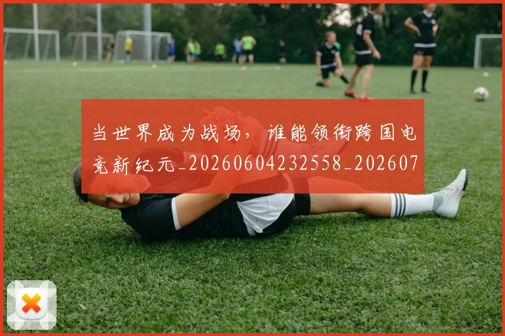 当世界成为战场,谁能领衔跨国电竞新纪元_20260604232558_20260707152250