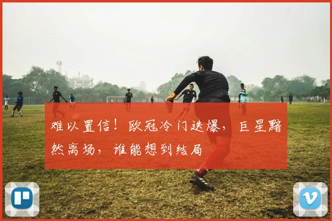 难以置信！欧冠冷门迭爆，巨星黯然离场，谁能想到结局