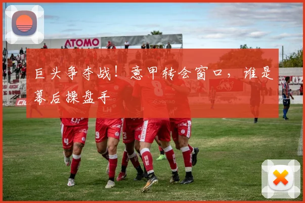 巨头争夺战!意甲转会窗口,谁是幕后操盘手