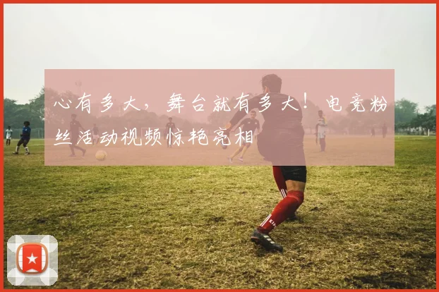 心有多大，舞台就有多大！电竞粉丝活动视频惊艳亮相
