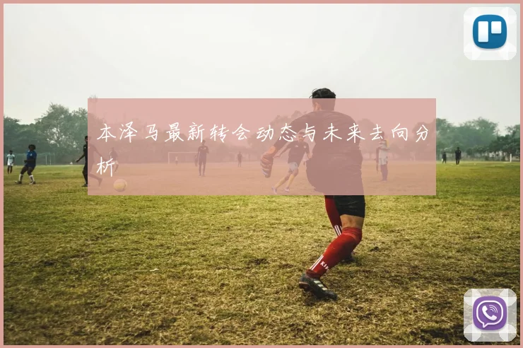 本泽马最新转会动态与未来去向分析