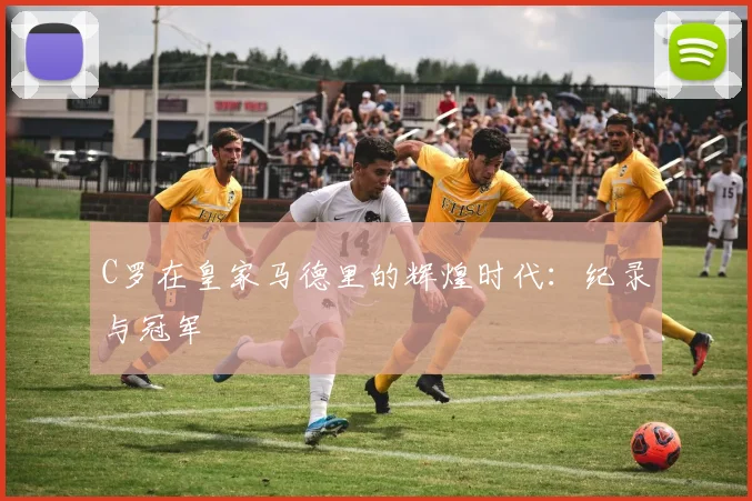 C罗在皇家马德里的辉煌时代：纪录与冠军