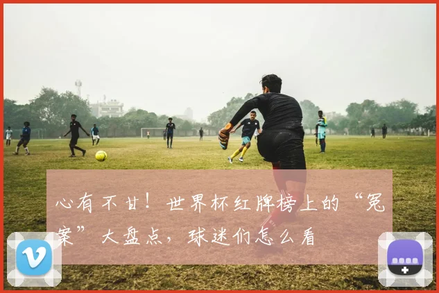 心有不甘！世界杯红牌榜上的“冤案”大盘点，球迷们怎么看