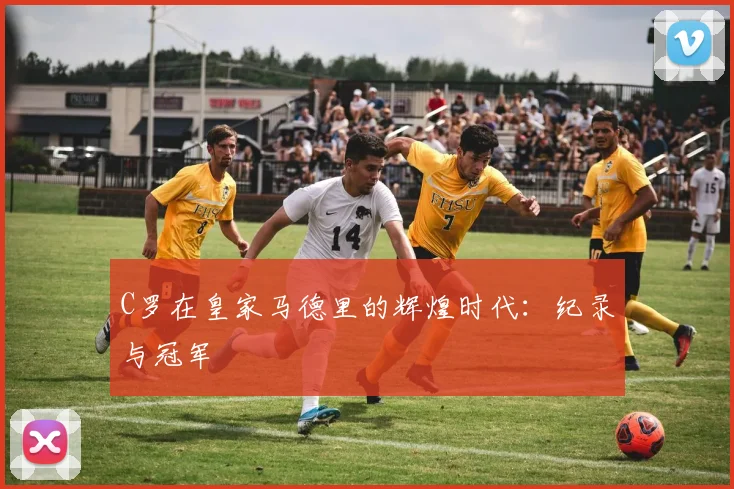 C罗在皇家马德里的辉煌时代：纪录与冠军