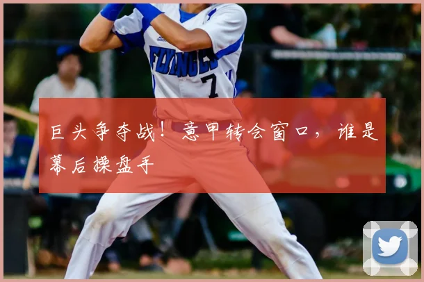 巨头争夺战！意甲转会窗口，谁是幕后操盘手
