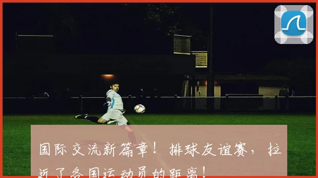 国际交流新篇章！排球友谊赛，拉近了各国运动员的距离！