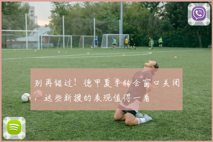 别再错过！德甲夏季转会窗口关闭，这些新援的表现值得一看