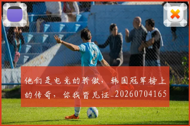 他们是电竞的骄傲，韩国冠军榜上的传奇，你我皆见证_20260704165319