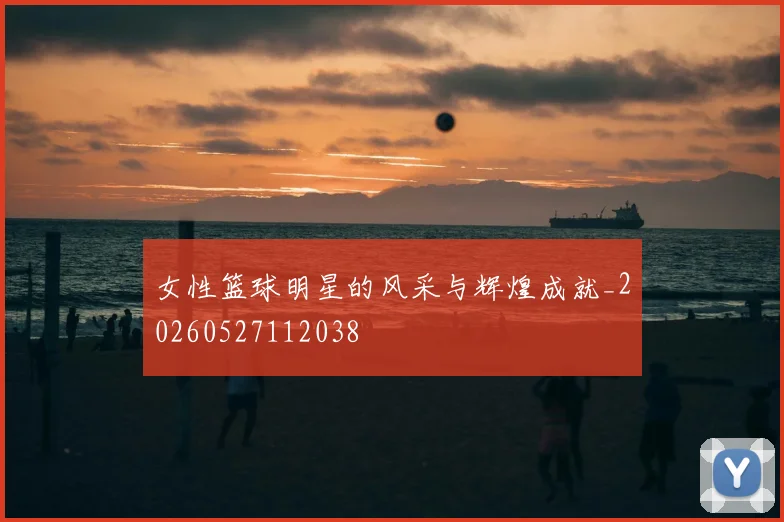 女性篮球明星的风采与辉煌成就_20260527112038